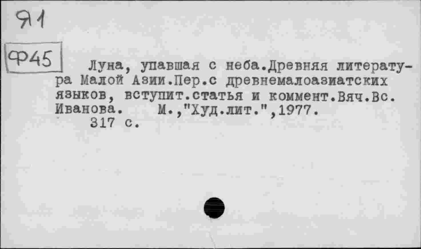 ﻿
Луна, упавшая с неба.Древняя литерату
ра Малой Азии.Пер.с древнемалоазиатских
языков, вступит.статья и коммент.Вяч.Вс.
Иванова. М.,"Худ.лит.”,1977.
317 с.